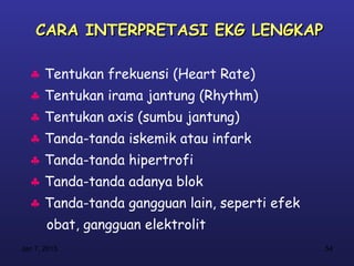 CARA INTERPRETASI EKG LENGKAP

  ♣ Tentukan frekuensi (Heart Rate)
  ♣ Tentukan irama jantung (Rhythm)
  ♣ Tentukan axis (sumbu jantung)
  ♣ Tanda-tanda iskemik atau infark
  ♣ Tanda-tanda hipertrofi
  ♣ Tanda-tanda adanya blok
  ♣ Tanda-tanda gangguan lain, seperti efek
       obat, gangguan elektrolit
Jan 7, 2013                                   54
 