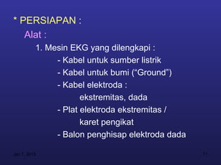 * PERSIAPAN :
   Alat :
          1. Mesin EKG yang dilengkapi :
               - Kabel untuk sumber listrik
               - Kabel untuk bumi (“Ground”)
               - Kabel elektroda :
                      ekstremitas, dada
               - Plat elektroda ekstremitas /
                      karet pengikat
               - Balon penghisap elektroda dada

Jan 7, 2013                                       71
 