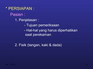 * PERSIAPAN :
   Pasien :
          1. Penjelasan :
               - Tujuan pemeriksaan
               - Hal-hal yang harus diperhatikan
                saat perekaman

          2. Fisik (tangan, kaki & dada)




Jan 7, 2013                                        73
 