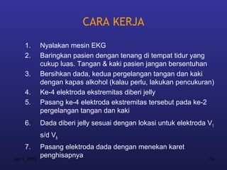 CARA KERJA
     1.       Nyalakan mesin EKG
     2.       Baringkan pasien dengan tenang di tempat tidur yang
              cukup luas. Tangan & kaki pasien jangan bersentuhan
     3.       Bersihkan dada, kedua pergelangan tangan dan kaki
              dengan kapas alkohol (kalau perlu, lakukan pencukuran)
     4.       Ke-4 elektroda ekstremitas diberi jelly
     5.       Pasang ke-4 elektroda ekstremitas tersebut pada ke-2
              pergelangan tangan dan kaki
     6.       Dada diberi jelly sesuai dengan lokasi untuk elektroda V1
              s/d V6
     7.       Pasang elektroda dada dengan menekan karet
Jan 7, 2013
              penghisapnya                                           74
 