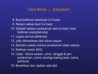 Cara Kerja …. (lanjutan)

      8. Buat kalibrasi sebanyak 2-3 buah
      9. Rekam setiap lead 3-4 beat
     10. Setelah selesai perekaman semua lead, buat
          kalibrasi ulang/penutup
     11. Lepas semua elektroda
     12. Jelly dibersihkan dari tubuh pasien
     13. Beritahu pasien bahwa perekaman telah selesai
     14. Matikan mesin EKG
     15. Catat : Nama pasien, umur, tanggal & jam
          perekaman, nama masing-masing lead, nama
          pembuat
     16. Bersihkan dan rapikan alat-alat
Jan 7, 2013                                              75
 