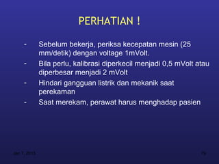 PERHATIAN !
     -        Sebelum bekerja, periksa kecepatan mesin (25
              mm/detik) dengan voltage 1mVolt.
     -        Bila perlu, kalibrasi diperkecil menjadi 0,5 mVolt atau
              diperbesar menjadi 2 mVolt
     -        Hindari gangguan listrik dan mekanik saat
              perekaman
     -        Saat merekam, perawat harus menghadap pasien




Jan 7, 2013                                                       79
 