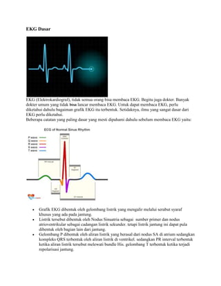 EKG Dasar 
EKG (Elektrokardiograf), tidak semua orang bisa membaca EKG. Begitu juga dokter. Banyak 
dokter umum yang tidak bisa lancar membaca EKG. Untuk dapat membaca EKG, perlu 
diketahui dahulu bagaiman grafik EKG itu terbentuk. Setidaknya, ilmu yang sangat dasar dari 
EKG perlu diketahui. 
Beberapa catatan yang paling dasar yang mesti dipahami dahulu sebelum membaca EKG yaitu: 
 Grafik EKG dibentuk oleh gelombang listrik yang mengalir melalui serabut syaraf 
khusus yang ada pada jantung. 
 Listrik tersebut dibentuk oleh Nodus Sinuatria sebagai sumber primer dan nodus 
atrioventrikular sebagai cadangan listrik sekunder. tetapi listrik jantung ini dapat pula 
dibentuk oleh bagian lain dari jantung. 
 Gelombang P dibentuk oleh aliran listrik yang berasal dari nodus SA di atrium sedangkan 
kompleks QRS terbentuk oleh aliran listrik di ventrikel. sedangkan PR interval terbentuk 
ketika aliran listrik tersebut melewati bundle His. gelombang T terbentuk ketika terjadi 
repolarisasi jantung. 
 