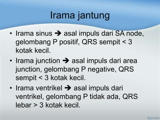 Irama jantung
• Irama sinus asal impuls dari SA node,
gelombang P positif, QRS sempit < 3
kotak kecil.
• Irama junction asal impuls dari area
junction, gelombang P negative, QRS
sempit < 3 kotak kecil.
• Irama ventrikel asal impuls dari
ventrikel, gelombang P tidak ada, QRS
lebar > 3 kotak kecil.