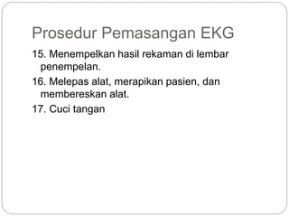 Prosedur Pemasangan EKG
15. Menempelkan hasil rekaman di lembar
penempelan.
16. Melepas alat, merapikan pasien, dan
membereskan alat.
17. Cuci tangan
 