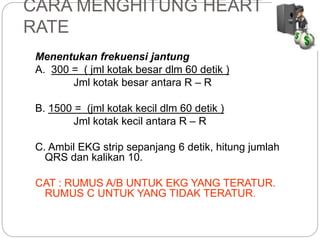 CARA MENGHITUNG HEART
RATE
Menentukan frekuensi jantung
A. 300 = ( jml kotak besar dlm 60 detik )
Jml kotak besar antara R – R
B. 1500 = (jml kotak kecil dlm 60 detik )
Jml kotak kecil antara R – R
C. Ambil EKG strip sepanjang 6 detik, hitung jumlah
QRS dan kalikan 10.
CAT : RUMUS A/B UNTUK EKG YANG TERATUR.
RUMUS C UNTUK YANG TIDAK TERATUR.
 