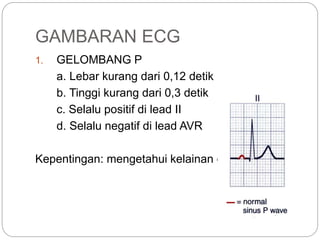 GAMBARAN ECG
1. GELOMBANG P
a. Lebar kurang dari 0,12 detik
b. Tinggi kurang dari 0,3 detik
c. Selalu positif di lead II
d. Selalu negatif di lead AVR
Kepentingan: mengetahui kelainan di atrium
 