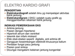 ELEKTRO KARDIO GRAFI
PENGERTIAN
 Elektrokardiografi adalah ilmu yg mempelajari aktivitas
listrik jantung.
 Elektrokardigram ( EKG ) adalah suatu grafik yg
menggambarkan rekaman listrik jantung.
INDIKASI PEMERIKSAAN EKG
 Aritmia jantung
 Pasien dengan hipertensi
 Hipertrofi atrium dan ventrikel
 Iskemik dan infark miokard
 Efek obat-obatan seperti digitalis, anti aritmia dll
 Gangguan keseimbangan elektrolit khususnya kalium
 Penilaian fungsi pacu jantung
 Pasien post sinkop
 Dicurigai mengalami kelainan jantung kongenital
 