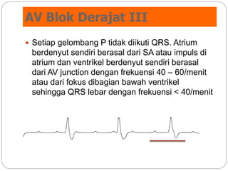 AV Blok Derajat III
 Setiap gelombang P tidak diikuti QRS. Atrium
berdenyut sendiri berasal dari SA atau impuls di
atrium dan ventrikel berdenyut sendiri berasal
dari AV junction dengan frekuensi 40 – 60/menit
atau dari fokus dibagian bawah ventrikel
sehingga QRS lebar dengan frekuensi < 40/menit
 
