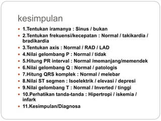 kesimpulan
 1.Tentukan iramanya : Sinus / bukan
 2.Tentukan frekuensi/kecepatan : Normal / takikardia /
bradikardia
 3.Tentukan axis : Normal / RAD / LAD
 4.Nilai gelombang P : Normal / tidak
 5.Hitung PR interval : Normal /memanjang/memendek
 6.Nilai gelombang Q : Normal / patologis
 7.Hitung QRS komplek : Normal / melebar
 8.Nilai ST segmen : Isoelektrik / elevasi / depresi
 9.Nilai gelombang T : Normal / Inverted / tinggi
 10.Perhatikan tanda-tanda : Hipertropi / iskemia /
infark
 11.Kesimpulan/Diagnosa
 