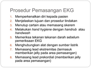 Prosedur Pemasangan EKG
1. Memperkenalkan diri kepada pasien
2. Menjelaskan tujuan dan prosedur tindakan
3. Menutup cartain atau memasang skerem
4. Melakukan hand hygiene dengan handrub atau
handwash
5. Memeriksa tekanan tekanan darah sebelum
pemeriksaan EKG
6. Menghubungkan alat dengan sumber listrik
7. Memasang lead ekstremitas (termasuk
memberikan jelly pada area pemasangan)
8. Memasang lead prekordial (memberikan jelly
pada area pemasangan)
 