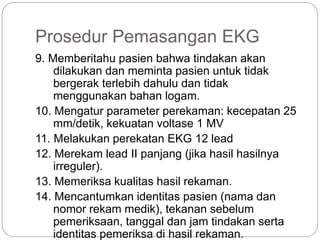 Prosedur Pemasangan EKG
9. Memberitahu pasien bahwa tindakan akan
dilakukan dan meminta pasien untuk tidak
bergerak terlebih dahulu dan tidak
menggunakan bahan logam.
10. Mengatur parameter perekaman: kecepatan 25
mm/detik, kekuatan voltase 1 MV
11. Melakukan perekatan EKG 12 lead
12. Merekam lead II panjang (jika hasil hasilnya
irreguler).
13. Memeriksa kualitas hasil rekaman.
14. Mencantumkan identitas pasien (nama dan
nomor rekam medik), tekanan sebelum
pemeriksaan, tanggal dan jam tindakan serta
identitas pemeriksa di hasil rekaman.
 