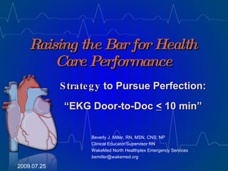 Raising the Bar for Health Care Performance Beverly J. Miller, RN, MSN, CNS, NP Clinical Educator/Supervisor RN WakeMed North Healthplex Emergency Services [email_address] 2009.07.25 Strategy  to Pursue Perfection: “ EKG Door-to-Doc  <  10 min” 