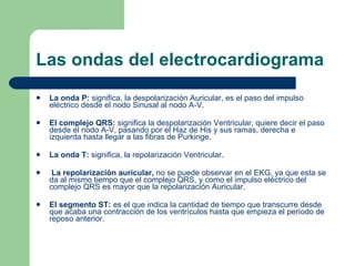 Las ondas del electrocardiograma La onda P:  significa, la despolarización Auricular, es el paso del impulso eléctrico desde el nodo Sinusal al nodo A-V.  El complejo QRS:  significa la despolarización Ventricular, quiere decir el paso desde el nodo A-V, pasando por el Haz de His y sus ramas, derecha e izquierda hasta llegar a las fibras de Purkinge. La onda T:  significa, la repolarización Ventricular.    La repolarización auricular,  no se puede observar en el EKG, ya que esta se da al mismo tiempo que el complejo QRS, y como el impulso eléctrico del complejo QRS es mayor que la repolarización Auricular. El segmento ST:  es el que indica la cantidad de tiempo que transcurre desde que acaba una contracción de los ventrículos hasta que empieza el período de reposo anterior.  