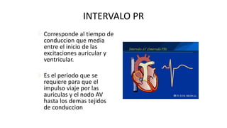 INTERVALO PR
Corresponde al tiempo de
conduccion que media
entre el inicio de las
excitaciones auricular y
ventricular.
Es el periodo que se
requiere para que el
impulso viaje por las
auriculas y el nodo AV
hasta los demas tejidos
de conduccion
 