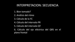 INTERPRETACION: SECUENCIA
1. Bien tomado?
2. Análisis del ritmo
3. Cálculo de la FC
4. Cálculo del intervalo PR
5. Cálculo del intervalo QT
6. Cálculo del eje eléctrico del QRS en el
plano frontal
 