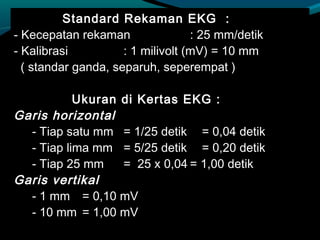 Standard Rekaman EKG :
- Kecepatan rekaman : 25 mm/detik
- Kalibrasi : 1 milivolt (mV) = 10 mm
( standar ganda, separuh, seperempat )
Ukuran di Kertas EKG :
Garis horizontal
- Tiap satu mm = 1/25 detik = 0,04 detik
- Tiap lima mm = 5/25 detik = 0,20 detik
- Tiap 25 mm = 25 x 0,04 = 1,00 detik
Garis vertikal
- 1 mm = 0,10 mV
- 10 mm = 1,00 mV
 