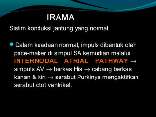 IRAMA
Sistim konduksi jantung yang normal
Dalam keadaan normal, impuls dibentuk oleh
pace-maker di simpul SA kemudian melalui
INTERNODAL ATRIAL PATHWAY →
simpuls AV → berkas His → cabang berkas
kanan & kiri → serabut Purkinye mengaktifkan
serabut otot ventrikel.
 