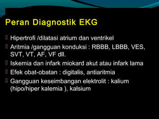 Peran Diagnostik EKG
 Hipertrofi /dilatasi atrium dan ventrikel
 Aritmia /gangguan konduksi : RBBB, LBBB, VES,
SVT, VT, AF, VF dll.
 Iskemia dan infark miokard akut atau infark lama
 Efek obat-obatan : digitalis, antiaritmia
 Gangguan keseimbangan elektrolit : kalium
(hipo/hiper kalemia ), kalsium
 