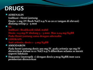 DRUGS
ADRENALIN
Indikasi : Henti jantung
Dosis : 1 mg (IV flush NaCl 0,9 % 10-20 cc tangan di elevasi)
diulang setiap 3 – 5 mnt
SA
Indikasi : Bradikardi tidak stabil
Dosis : 0,5 mg IV diulang 3 – 5 mnt. Max 0,04 mg/KgBB
Pada Henti jantung sama dengan adrenalin
LIDOKAIN
Anti aritmia, dosis 1 – 3 mg/KgBB
AMIODARON
Pada henti jantung dosis 300 mg IV, pada aritmia 150 mg IV
diencerkan dalam 10 cc NaCl 0,9 % diberikan selama 10 menit
seperti lidokain
Dopamin (inotropik +) dengan dosis 5 mcg/KgBB/mnt cara
pemberian diencerkan
 