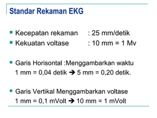 Standar Rekaman EKG
 Kecepatan rekaman : 25 mm/detik
 Kekuatan voltase : 10 mm = 1 Mv
 Garis Horisontal :Menggambarkan waktu
1 mm = 0,04 detik  5 mm = 0,20 detik.
 Garis Vertikal Menggambarkan voltase
1 mm = 0,1 mVolt  10 mm = 1 mVolt
 