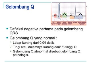 Gelombang Q
 Defleksi negative pertama pada gelombang
QRS
 Gelombang Q yang normal :
 Lebar kurang dari 0,04 detik
 Tingi atau dalamnya kurang dari1/3 tinggi R
 Gelombang Q abnormal disebut gelombang Q
pathologis.
 