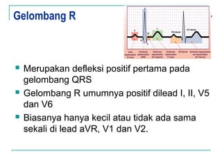 Gelombang R
 Merupakan defleksi positif pertama pada
gelombang QRS
 Gelombang R umumnya positif dilead I, II, V5
dan V6
 Biasanya hanya kecil atau tidak ada sama
sekali di lead aVR, V1 dan V2.
 