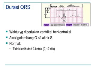 Durasi QRS
 Waktu yg diperlukan ventrikel berkontraksi
 Awal gelombang Q s/i akhir S
 Normal:
 Tidak lebih dari 3 kotak (0,12 dtk)
 