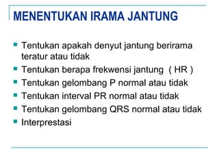 MENENTUKAN IRAMA JANTUNG
 Tentukan apakah denyut jantung berirama
teratur atau tidak
 Tentukan berapa frekwensi jantung ( HR )
 Tentukan gelombang P normal atau tidak
 Tentukan interval PR normal atau tidak
 Tentukan gelombang QRS normal atau tidak
 Interprestasi
 