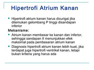 Hipertrofi Atrium Kanan
 Hipertrofi atrium kanan harus dicurigai jika
ditemukan gelombang P tinggi disandapan
inferior
Mekanisme:
 Atrium kanan membesar ke kanan dan inferior,
sehingga sandapan II menunjukkan efek
maksimal pada pembesaran atrium kanan
 Diagnosis hipertrofi atrium kanan lebih kuat, jika
terdapat juga hipertrofi ventrikel kanan, tetapi
bukan kriteria yang harus ada
 