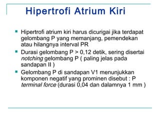 Hipertrofi Atrium Kiri
 Hipertrofi atrium kiri harus dicurigai jika terdapat
gelombang P yang memanjang, pemendekan
atau hilangnya interval PR
 Durasi gelombang P > 0,12 detik, sering disertai
notching gelombang P ( paling jelas pada
sandapan II )
 Gelombang P di sandapan V1 menunjukkan
komponen negatif yang prominen disebut : P
terminal force (durasi 0,04 dan dalamnya 1 mm )
 