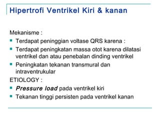 Hipertrofi Ventrikel Kiri & kanan
Mekanisme :
 Terdapat peninggian voltase QRS karena :
 Terdapat peningkatan massa otot karena dilatasi
ventrikel dan atau penebalan dinding ventrikel
 Peningkatan tekanan transmural dan
intraventrukular
ETIOLOGY :
 Pressure load pada ventrikel kiri
 Tekanan tinggi persisten pada ventrikel kanan
 