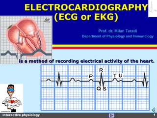 interactive physiology 1
Prof. dr. Milan TaradiProf. dr. Milan Taradi
Department of Physiology and ImmunologyDepartment of Physiology and Immunology
is a method of recording electrical activity of the heart.is a method of recording electrical activity of the heart.
ELECTROCARDIOGRAPHYELECTROCARDIOGRAPHY
(ECG or EKG)(ECG or EKG)
 