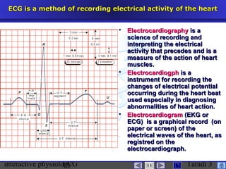 interactive physiologyECG Taradi 3
ECG is a method of recording electrical activity of the heartECG is a method of recording electrical activity of the heart
 ElectrocardiographyElectrocardiography is ais a
science of recording andscience of recording and
interpreting the electricalinterpreting the electrical
activity that precedes and is aactivity that precedes and is a
measure of the action of heartmeasure of the action of heart
muscles.muscles.
 ElectrocardiogphElectrocardiogph is ais a
instrument for recording theinstrument for recording the
changes of electrical potentialchanges of electrical potential
occurring during the heartoccurring during the heart beatbeat
used especially in diagnosingused especially in diagnosing
abnormalities of heart action.abnormalities of heart action.
 ElectrocardiogramElectrocardiogram (EKG or(EKG or
ECG) is a graphical record (onECG) is a graphical record (on
paper or screen) of thepaper or screen) of the
electrical waves of the heart, aselectrical waves of the heart, as
registred on theregistred on the
electrocardiograph.electrocardiograph.
 
