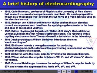 interactive physiologyECG Taradi 4
A brief history of electrocardiographyA brief history of electrocardiography
 1843. Carlo Matteucci, professor of Physics at the University of Pisa, shows1843. Carlo Matteucci, professor of Physics at the University of Pisa, shows
that an electric current accompanies each heart beat. He used a preparationthat an electric current accompanies each heart beat. He used a preparation
known as a 'rheoscopic frog' in which the cut nerve of a frog's leg was used asknown as a 'rheoscopic frog' in which the cut nerve of a frog's leg was used as
the electrical sensor.the electrical sensor.
 1856. Rudolph von K1856. Rudolph von Kölliker and Heinrich Muller confirm that an electricallliker and Heinrich Muller confirm that an electrical
current accompanies each heart beat by applying a galvanometer to the basecurrent accompanies each heart beat by applying a galvanometer to the base
and apex of an exposed ventricle.and apex of an exposed ventricle.
 1887. British physiologist Augustus D. Waller of St Mary's Medical School,1887. British physiologist Augustus D. Waller of St Mary's Medical School,
London publishes the first human electrocardiogram. It is recorded with aLondon publishes the first human electrocardiogram. It is recorded with a
capillary electrometer from Thomas Goswell, a technician in the laboratory.capillary electrometer from Thomas Goswell, a technician in the laboratory.
 1893 Dutch physiologist Willem Einthoven introduces the term1893 Dutch physiologist Willem Einthoven introduces the term
'electrocardiogram''electrocardiogram'
 1903. Einthoven invents a new galvanometer for producing1903. Einthoven invents a new galvanometer for producing
electrocardiograms. In this device a fine quartz string is suspended verticallyelectrocardiograms. In this device a fine quartz string is suspended vertically
between the poles of a magnet.between the poles of a magnet.
 1924 Einthoven wins the Nobel prize for inventing the electrocardiograph.1924 Einthoven wins the Nobel prize for inventing the electrocardiograph.
 1932. Wilson defines the unipolar limb leads VR, VL and VF where 'V' stands1932. Wilson defines the unipolar limb leads VR, VL and VF where 'V' stands
for voltage.for voltage.
 1947. Emanuel Goldberger increases the voltage of Wilson's unipolar leads by1947. Emanuel Goldberger increases the voltage of Wilson's unipolar leads by
50% and creates the augmented limb leads aVR, aVL and aVF.50% and creates the augmented limb leads aVR, aVL and aVF.
 