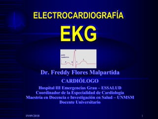 ELECTROCARDIOGRAFÍA
EKG
Dr. Freddy Flores Malpartida
CARDIÓLOGO
Hospital III Emergencias Grau – ESSALUD
Coordinador de la Especialidad de Cardiología
Maestría en Docencia e Investigación en Salud – UNMSM
Docente Universitario
19/09/2018 1
 
