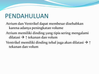 PENDAHULUAN
Atrium dan Ventrikel dapat membesar disebabkan
karena adanya peningkatan volume
Atrium memiliki dinding yang tipis sering mengalami
dilatasi  ↑ tekanan dan volum
Ventrikel memiliki dinding tebal juga akan dilatasi  ↑
tekanan dan volum
 