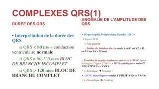 COMPLEXES QRS(1)
DUREE DES QRS
• Interprétation de la durée des
QRS
si QRS < 80 ms = conduction
ventriculaire normale
si QRS = 80-120 ms= BLOC
DE BRANCHE INCOMPLET
si QRS > 120 ms= BLOC DE
BRANCHE COMPLET
ANOMALIE DE L'AMPLITUDE DES
QRS
• Hypertrophie Ventriculaire Gauche (HVG)
• Signes ECG :
□ Axe gauche
□ Indice de Sokolow élevé= onde S enVl ou V2 + R
en VS ou V6 > 35 mm
□ Troubles de repolarisation secondaires à l'HVG (pour
distinguer 2 types d'HVG) :« HVG systolique»= ondes T
NEGATIVES en VS/V6
• («Systolique ➔ Négative)
• « HVG diastolique»= ondes T POSITIVES en VS/V6
• («Diastolique ➔ Positive)
 