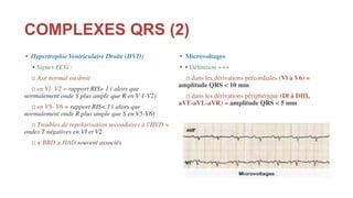 COMPLEXES QRS (2)
• Hypertrophie Ventriculaire Droite (HVD)
• Signes ECG :
□ Axe normal ou droit
□ en Vl- V2 = rapport RIS> 1 ( alors que
normalement onde S plus ample que R en V 1-V2)
□ en VS- V6 = rapport RIS< 1 ( alors que
normalement onde R plus ample que S en V5-V6)
□ Troubles de repolarisation secondaires à l'HVD =
ondes T négatives en VI et V2
□ ± BBD ± HAD souvent associés
• Microvoltages
• • Déﬁnition +++
□ dans les dérivations précordiales (Vl à V6) =
amplitude QRS < 10 mm
□ dans les dérivations périphérique (Dl à DIII,
aVF-aVL-aVR) = amplitude QRS < 5 mm
 