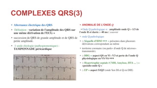 COMPLEXES QRS(3)
• Alternance électrique des QRS
• Déﬁnition : variation de l'amplitude des QRS sur
une même dérivation de l'ECG =
• succession de QRS de grande amplitude et de QRS de
petite amplitude.
• 1 seule étiologie (pathognomonique) :
TAMPONNADE péricardique
• ANOMALIE DE L'ONDE Q
• Onde Q pathologique si : amplitude onde Q > 1/3 de
l'onde R et durée > 40 ms ( souvent
• onde Q pathologique
• □ Séquelle d'IDM +++ = présentes dans plusieurs
dérivations correspondant au même
• territoire coronaire (on parle« d'onde Q de nécrose»
transmurale).
• □ BBG = aspect QS en Vl - V3 et perte de l'onde Q
physiologique en VS-V6 +++
• □ Hypertrophie septale (CMH, Amylose, HTA ... ) =
«pseudo-onde Q »
• □ EP = aspect S1Q3 (onde Sen DI et Q en DIII)
 