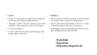 • ONDE T
• L'onde T correspond à la repolarisation rapide des
ventricules qui se fait de l'endocarde vers
• !'épicarde. L'onde T doit être supérieure aux 2/3 de
l'onde R si elle est positive ou aux 2/3 de l'onde
• S si elle est négative.
• L'onde T peut être de manière pathologique: trop
grande, plate ou inversée.
• ONDE U
• Elle suit parfois l'onde Tet présente la même polarité
que l'onde T. Elles s'observent fréquemment
• dans les dérivations précordiales de VI à V4. L'onde
U peut être majorée dans des circonstances
• pathologiques qui correspondent aux mêmes causes
que l'allongement de l'intervalle QT:
 