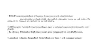 • ECG: L'enregistrement de l'activité électrique du cœur repose sur la loi de l'unipolaire.
courant se dirige vers l'endroit où il est recueilli, il est enregistré comme une onde positive. Par
contre, s'il s'en éloigne, il sera représenté par une onde négative.
• L'ECG enregistre l'activité électrique intracardiaque, depuis la surface de l'organisme (donc de manière assez
éloignée
• La vitesse de déﬁlement est de 25 mm/seconde; 1 grand carreau équivaut alors à 0,20 seconde.
• L'amplitude en hauteur du signal doit être de 0,1 mV pour 1 mm (1 petit carreau en hauteur)
 