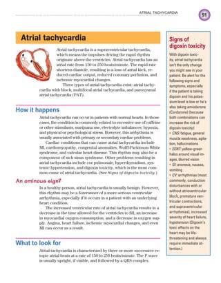 91
ATRIAL TACHYCARDIA
Atrial tachycardia
Atrial tachycardia is a supraventricular tachycardia,
which means the impulses driving the rapid rhythm
originate above the ventricles. Atrial tachycardia has an
atrial rate from 150 to 250 beats/minute. The rapid rate
shortens diastole, resulting in a loss of atrial kick, re-
duced cardiac output, reduced coronary perfusion, and
ischemic myocardial changes.
Three types of atrial tachycardia exist: atrial tachy-
cardia with block, multifocal atrial tachycardia, and paroxysmal
atrial tachycardia (PAT).
How it happens
Atrial tachycardia can occur in patients with normal hearts. In those
cases, the condition is commonly related to excessive use of caffeine
or other stimulants, marijuana use, electrolyte imbalances, hypoxia,
and physical or psychological stress. However, this arrhythmia is
usually associated with primary or secondary cardiac problems.
Cardiac conditions that can cause atrial tachycardia include
MI, cardiomyopathy, congenital anomalies, Wolff-Parkinson-White
syndrome, and valvular heart disease. This rhythm may also be a
component of sick sinus syndrome. Other problems resulting in
atrial tachycardia include cor pulmonale, hyperthyroidism, sys-
temic hypertension, and digoxin toxicity, which is the most com-
mon cause of atrial tachycardia. (See Signs of digoxin toxicity.)
An ominous sign?
In a healthy person, atrial tachycardia is usually benign. However,
this rhythm may be a forerunner of a more serious ventricular
arrhythmia, especially if it occurs in a patient with an underlying
heart condition.
The increased ventricular rate of atrial tachycardia results in a
decrease in the time allowed for the ventricles to fill, an increase
in myocardial oxygen consumption, and a decrease in oxygen sup-
ply. Angina, heart failure, ischemic myocardial changes, and even
MI can occur as a result.
What to look for
Atrial tachycardia is characterized by three or more successive ec-
topic atrial beats at a rate of 150 to 250 beats/minute. The P wave
is usually upright, if visible, and followed by a QRS complex.
Signs of
digoxin toxicity
With digoxin toxic-
ity, atrial tachycardia
isn’t the only change
you might see in your
patient. Be alert for the
following signs and
symptoms, especially
if the patient is taking
digoxin and his potas-
sium level is low or he’s
also taking amiodarone
(Cordarone) (because
both combinations can
increase the risk of
digoxin toxicity):
CNS:
• fatigue, general
muscle weakness, agita-
tion, hallucinations
EENT:
• yellow-green
halos around visual im-
ages, blurred vision
GI:
• anorexia, nausea,
vomiting
CV:
• arrhythmias (most
commonly, conduction
disturbances with or
without atrioventricular
block, premature ven-
tricular contractions,
and supraventricular
arrhythmias), increased
severity of heart failure,
hypotension (Digoxin’s
toxic effects on the
heart may be life-
threatening and always
require immediate at-
tention.)
ECG_Chap05.indd 91
ECG_Chap05.indd 91 7/8/2010 12:32:31 PM
7/8/2010 12:32:31 PM
 
