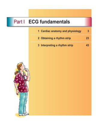 1 Cardiac anatomy and physiology 3
2 Obtaining a rhythm strip 23
3 Interpreting a rhythm strip 43
Part I ECG fundamentals
ECG_Chap01.indd 1
ECG_Chap01.indd 1 7/7/2010 5:47:40 PM
7/7/2010 5:47:40 PM
 
