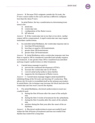 107
QUICK QUIZ
Answer: B. Because PACs originate outside the SA node, the
P wave comes earlier in the cycle and has a different configura-
tion than the sinus P wave.
2. In atrial flutter, the key consideration in determining treat-
ment is the:
A. atrial rate.
B. ventricular rate.
C. configuration of the flutter waves.
D. QT interval.
Answer: B. If the ventricular rate is too fast or too slow, cardiac
output will be compromised. A rapid ventricular rate may require
immediate cardioversion.
3. In controlled atrial fibrillation, the ventricular response rate is:
A. less than 60 beats/minute.
B. less than or equal to 100 beats/minute.
C. greater than 100 beats/minute.
D. greater than 120 beats/minute.
Answer: B. Atrial fibrillation with a ventricular response rate less
than or equal to 100 is considered controlled and usually requires
no treatment. A rate greater than 100 is considered uncontrolled
and may require cardioversion or other treatment.
4. Carotid sinus massage is used to:
A. prevent the continued development of PACs.
B. increase the ventricular rate in AV block.
C. convert atrial tachycardia to sinus rhythm.
D. suppress the development of flutter waves.
Answer: C. Carotid sinus massage triggers atrial standstill by
inhibiting firing of the SA node and slowing AV conduction. This
allows the SA node to reestablish itself as the primary pacemaker.
In atrial flutter, the technique may increase the block and slow the
ventricular rate but won’t convert the rhythm.
5. For atrial fibrillation, electrical cardioversion is most suc-
cessful if used:
A. during the first 48 hours after the onset of the arrhyth-
mia.
B. during the first 2 weeks of treatment for the arrhythmia.
C. during the first 4 months after the onset of the arrhyth-
mia.
D. anytime during the first year after the onset of the ar-
rhythmia.
Answer: A. Electrical cardioversion is most successful if used
within the first 48 hours of treatment and less successful if the
rhythm has existed for a long time.
ECG_Chap05.indd 107
ECG_Chap05.indd 107 7/8/2010 12:32:42 PM
7/8/2010 12:32:42 PM
 