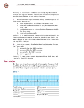 124
JUNCTIONAL ARRHYTHMIAS
Answer: D. Because the ventricles are usually depolarized nor-
mally in this rhythm, the QRS complex has a normal configuration
and a normal duration of less than 0.12 second.
3. The normal slowing of impulses as they pass through the AV
node allows the atria to:
A. fill completely with blood from the venae cavae.
B. pump the maximum amount of blood possible into the
ventricles.
C. remain insensitive to ectopic impulse formation outside
the sinus node.
D. contract simultaneously.
Answer: B. In normal impulse conduction, the AV node slows im-
pulse transmission from the atria to the ventricles and allows the
atria to pump as much blood as possible into the ventricles before
the ventricles contract.
4. If the ventricles are depolarized first in a junctional rhythm,
the P wave will:
A. appear before the QRS complex.
B. appear within the QRS complex.
C. appear after the QRS complex.
D. not be apparent.
Answer: C. If the ventricles are depolarized first, the P wave will
come after the QRS complex.
Test strips
Try these test strips. Interpret each strip using the 8-step method
and fill in the blanks below with the particular characteristics of
the strip. Then compare your answers with the answers given.
Strip 1
Atrial rhythm: ________________ QRS complex: ________________
Ventricular rhythm: ___________ T wave:______________________
Atrial rate: ___________________ QT interval: __________________
Ventricular rate: ______________ Other: _______________________
P wave:______________________ Interpretation: ______________
PR interval: __________________
ECG_Chap06.indd 124
ECG_Chap06.indd 124 7/7/2010 5:57:06 PM
7/7/2010 5:57:06 PM
 