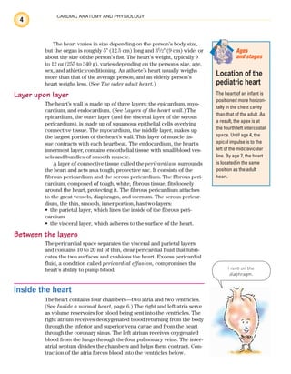 4
CARDIAC ANATOMY AND PHYSIOLOGY
The heart varies in size depending on the person’s body size,
but the organ is roughly 5⬙ (12.5 cm) long and 31
/2⬙ (9 cm) wide, or
about the size of the person’s fist. The heart’s weight, typically 9
to 12 oz (255 to 340 g), varies depending on the person’s size, age,
sex, and athletic conditioning. An athlete’s heart usually weighs
more than that of the average person, and an elderly person’s
heart weighs less. (See The older adult heart.)
Layer upon layer
The heart’s wall is made up of three layers: the epicardium, myo-
cardium, and endocardium. (See Layers of the heart wall.) The
epicardium, the outer layer (and the visceral layer of the serous
pericardium), is made up of squamous epithelial cells overlying
connective tissue. The myocardium, the middle layer, makes up
the largest portion of the heart’s wall. This layer of muscle tis-
sue contracts with each heartbeat. The endocardium, the heart’s
innermost layer, contains endothelial tissue with small blood ves-
sels and bundles of smooth muscle.
A layer of connective tissue called the pericardium surrounds
the heart and acts as a tough, protective sac. It consists of the
fibrous pericardium and the serous pericardium. The fibrous peri-
cardium, composed of tough, white, fibrous tissue, fits loosely
around the heart, protecting it. The fibrous pericardium attaches
to the great vessels, diaphragm, and sternum. The serous pericar-
dium, the thin, smooth, inner portion, has two layers:
the parietal layer, which lines the inside of the fibrous peri-
•
cardium
the visceral layer, which adheres to the surface of the heart.
•
Between the layers
The pericardial space separates the visceral and parietal layers
and contains 10 to 20 ml of thin, clear pericardial fluid that lubri-
cates the two surfaces and cushions the heart. Excess pericardial
fluid, a condition called pericardial effusion, compromises the
heart’s ability to pump blood.
Inside the heart
The heart contains four chambers—two atria and two ventricles.
(See Inside a normal heart, page 6.) The right and left atria serve
as volume reservoirs for blood being sent into the ventricles. The
right atrium receives deoxygenated blood returning from the body
through the inferior and superior vena cavae and from the heart
through the coronary sinus. The left atrium receives oxygenated
blood from the lungs through the four pulmonary veins. The inter-
atrial septum divides the chambers and helps them contract. Con-
traction of the atria forces blood into the ventricles below.
Location of the
pediatric heart
The heart of an infant is
positioned more horizon-
tally in the chest cavity
than that of the adult. As
a result, the apex is at
the fourth left intercostal
space. Until age 4, the
apical impulse is to the
left of the midclavicular
line. By age 7, the heart
is located in the same
position as the adult
heart.
Ages
and stages
I rest on the
diaphragm.
ECG_Chap01.indd 4
ECG_Chap01.indd 4 7/7/2010 5:47:42 PM
7/7/2010 5:47:42 PM
 