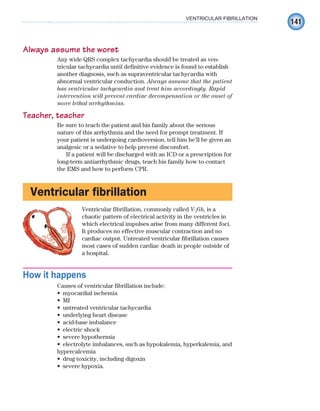 141
VENTRICULAR FIBRILLATION
Always assume the worst
Any wide QRS complex tachycardia should be treated as ven-
tricular tachycardia until definitive evidence is found to establish
another diagnosis, such as supraventricular tachycardia with
abnormal ventricular conduction. Always assume that the patient
has ventricular tachycardia and treat him accordingly. Rapid
intervention will prevent cardiac decompensation or the onset of
more lethal arrhythmias.
Teacher, teacher
Be sure to teach the patient and his family about the serious
nature of this arrhythmia and the need for prompt treatment. If
your patient is undergoing cardioversion, tell him he’ll be given an
analgesic or a sedative to help prevent discomfort.
If a patient will be discharged with an ICD or a prescription for
long-term antiarrhythmic drugs, teach his family how to contact
the EMS and how to perform CPR.
Ventricular fibrillation
Ventricular fibrillation, commonly called V-fib, is a
chaotic pattern of electrical activity in the ventricles in
which electrical impulses arise from many different foci.
It produces no effective muscular contraction and no
cardiac output. Untreated ventricular fibrillation causes
most cases of sudden cardiac death in people outside of
a hospital.
How it happens
Causes of ventricular fibrillation include:
myocardial ischemia
•
MI
•
untreated ventricular tachycardia
•
underlying heart disease
•
acid-base imbalance
•
electric shock
•
severe hypothermia
•
electrolyte imbalances, such as hypokalemia, hyperkalemia, and
•
hypercalcemia
drug toxicity, including digoxin
•
severe hypoxia.
•
ECG_Chap07.indd 141
ECG_Chap07.indd 141 7/7/2010 5:59:15 PM
7/7/2010 5:59:15 PM
 