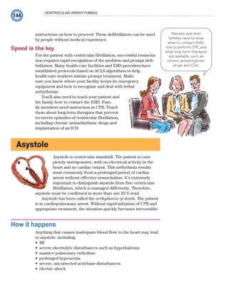 144
VENTRICULAR ARRHYTHMIAS
instructions on how to proceed. These defibrillators can be used
by people without medical experience.
Speed is the key
For the patient with ventricular fibrillation, successful resuscita-
tion requires rapid recognition of the problem and prompt defi-
brillation. Many health care facilities and EMS providers have
established protocols based on ACLS algorithms to help
health care workers initiate prompt treatment. Make
sure you know where your facility keeps its emergency
equipment and how to recognize and deal with lethal
arrhythmias.
You’ll also need to teach your patient and
his family how to contact the EMS. Fam-
ily members need instruction in CPR. Teach
them about long-term therapies that prevent
recurrent episodes of ventricular fibrillation,
including chronic antiarrhythmic drugs and
implantation of an ICD.
Asystole
Asystole is ventricular standstill. The patient is com-
pletely unresponsive, with no electrical activity in the
heart and no cardiac output. This arrhythmia results
most commonly from a prolonged period of cardiac
arrest without effective resuscitation. It’s extremely
important to distinguish asystole from fine ventricular
fibrillation, which is managed differently. Therefore,
asystole must be confirmed in more than one ECG lead.
Asystole has been called the arrhythmia of death. The patient
is in cardiopulmonary arrest. Without rapid initiation of CPR and
appropriate treatment, the situation quickly becomes irreversible.
How it happens
Anything that causes inadequate blood flow to the heart may lead
to asystole, including:
MI
•
severe electrolyte disturbances such as hyperkalemia
•
massive pulmonary embolism
•
prolonged hypoxemia
•
severe, uncorrected acid-base disturbances
•
electric shock
•
Patients and their
families need to know
when to contact EMS,
how to perform CPR, and
what long-term therapies
are available, such as
chronic antiarrhythmic
drugs and ICDs.
ECG_Chap07.indd 144
ECG_Chap07.indd 144 7/7/2010 5:59:16 PM
7/7/2010 5:59:16 PM
 