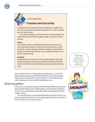 146
VENTRICULAR ARRHYTHMIAS
Give repeated doses of epinephrine and atropine, as ordered.
Transcutaneous pacing should be initiated as soon as possible.
Subsequent treatment for asystole focuses on identifying and
either treating or removing the underlying cause.
Quick recognition
Your job is to recognize this life-threatening arrhythmia and start
resuscitation right away. Unfortunately, most patients with asys-
tole can’t be resuscitated, especially after a prolonged period of
cardiac arrest.
You should also be aware that pulseless electrical activity can
lead to asystole. Know how to recognize this problem and treat it.
(See Pulseless electrical activity.)
In pulseless electrical activity, the heart muscle loses its ability to con-
tract even though electrical activity is preserved. As a result, the patient
goes into cardiac arrest.
On an electrocardiogram, you’ll see evidence of organized electrical
activity, but you won’t be able to palpate a pulse or measure the blood
pressure.
Causes
This condition requires rapid identification and treatment. Causes in-
clude hypovolemia, hypoxia, acidosis, tension pneumothorax, cardiac
tamponade, massive pulmonary embolism, hypothermia, hyperkalemia,
massive acute myocardial infarction, and an overdose of drugs such as
tricyclic antidepressants.
Treatment
Cardiopulmonary resuscitation is the immediate treatment, along with
epinephrine. Atropine may be given to patients with bradycardia. Sub-
sequent treatment focuses on identifying and correcting the underlying
cause.
I can’t waste time
Pulseless electrical activity
Arrhythmias
can be life-
threatening. If
asystole occurs,
start CPR
immediately.
ECG_Chap07.indd 146
ECG_Chap07.indd 146 7/7/2010 5:59:18 PM
7/7/2010 5:59:18 PM
 